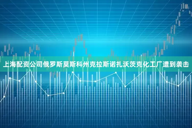 上海配资公司俄罗斯莫斯科州克拉斯诺扎沃茨克化工厂遭到袭击