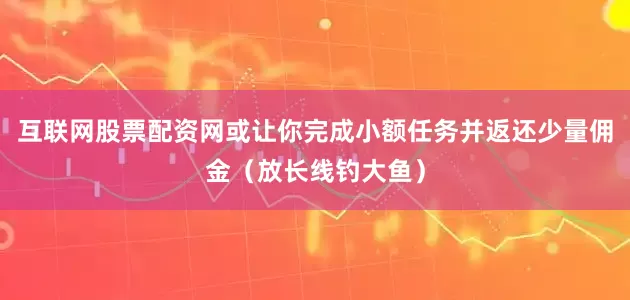 互联网股票配资网或让你完成小额任务并返还少量佣金（放长线钓大鱼）