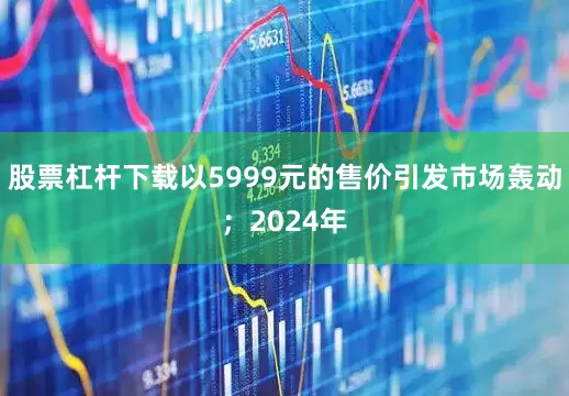 股票杠杆下载以5999元的售价引发市场轰动；2024年