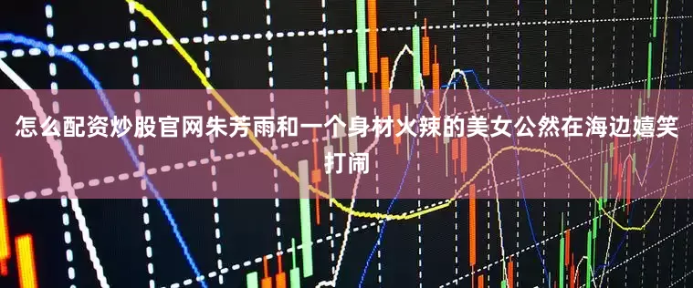 怎么配资炒股官网朱芳雨和一个身材火辣的美女公然在海边嬉笑打闹